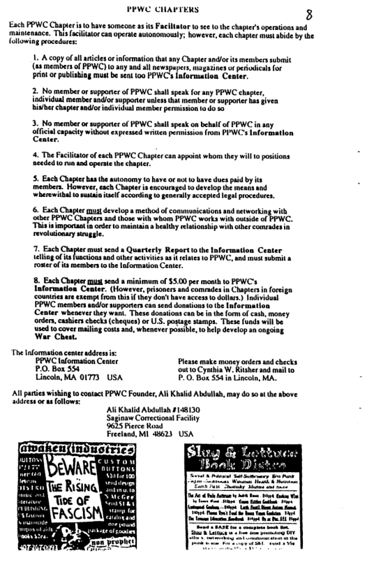 PEWC CHAPTERS 3 Each PPWC Chaptr s o have someone asis Faciliator o see 1 the chapter’s operations and mainienaace. Thisfciialor can operate aulonomously; however,each chapter must abide by the {ollowing procedur 1. A copy of allanicls o information that ny Chapter andlor it memberssubmit (83 members of PPWC) 10 any and all newspapers, magazinesor periodicas for prin or publishing must be sent 100 PPWC’s fnformation Center. 2. No memberor supporter of PPWC shall speak for any PPWC chapter, individual member and/or supporier uness that member or supponer has fivea hisher chapterandioradividual mermber permission o do so 3. No member or supporter of PPWC shll speak on behall o PPWC in any lfcia capaciy withowexprcssed wrten permision rom PYWCs Iformation 4. The Faciliator of each PPWC Chapier can sppoiat whom thy will o positions nceded o run and operate the chapier. 5. Each Chapter hasthe sutonoms o have or o o bave dues paid by s mermbers. However,each Chuptet is encoursged 1o develop th mears and wherewitbal o usain sl ccording 1o generlly accepied legal procedures. 6. Each Chapter must develop s method of communications and networking with ther PPWC Chapters and those with whom PPWC works with outside of PPWC. “This s inportan n order 0 mainain s healhy rlaionship with other comades revoludoary siruggle. 7. Each, st send a Quarterly Repartto the | teling of i functoas and other actvities s i eltes to P roserolis members o e loformation Cenler. 8. Each Chapter must send 8 minimam of $5.00 per moath lo PPWCs nformation Ceater. (However, pisoners and comrades in Chapter in orsiga. exemp rom tisif they dow’t have access o dolias.) Individual PPWC members andlor supporterscan send dontions o the Informatl ‘Center whenever they wan. These donations e form of cash, maney ‘onder, cashiers checks (cheques) or US. postage stamps. These {unds will be 1sed 1o cover mailing costs and, whenever posible, 1o help develop an ongoiag War Chaat. The Information ceateraddress s PPWC lofommaton Center Please make money onders and checks PO, Box 554 ‘outto Cynbia W. Ritsherand mail to Lincoln, MA 01773 USA P.0.Box 534 i Lincoln, MA. Al paries wishing to oatact PPWC Founder, Al Khald Abdullah, may do so st the above addressor usfollows: Al Khalid Abulsh £148130 Saginaw Comectional Facilty 9625 Perce Road Freeland, M| 48623 USA [EaRERabs ey b o 2 1= ot b S L